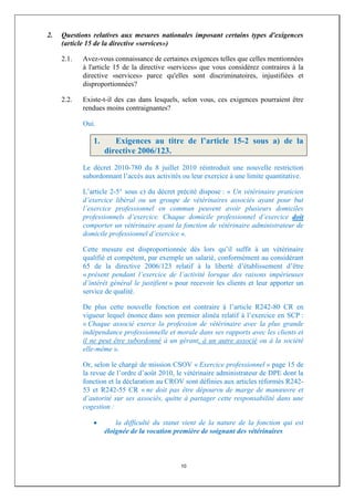 2.   Questions relatives aux mesures nationales imposant certains types d'exigences
     (article 15 de la directive «services»)

     2.1.   Avez-vous connaissance de certaines exigences telles que celles mentionnées
            à l'article 15 de la directive «services» que vous considérez contraires à la
            directive «services» parce qu'elles sont discriminatoires, injustifiées et
            disproportionnées?

     2.2.   Existe-t-il des cas dans lesquels, selon vous, ces exigences pourraient être
            rendues moins contraignantes?

            Oui.

               1.      Exigences au titre de l’article 15-2 sous a) de la
                    directive 2006/123.
            Le décret 2010-780 du 8 juillet 2010 réintroduit une nouvelle restriction
            subordonnant l’accès aux activités ou leur exercice à une limite quantitative.

            L’article 2-5° sous c) du décret précité dispose : « Un vétérinaire praticien
            d’exercice libéral ou un groupe de vétérinaires associés ayant pour but
            l’exercice professionnel en commun peuvent avoir plusieurs domiciles
            professionnels d’exercice. Chaque domicile professionnel d’exercice doit
            comporter un vétérinaire ayant la fonction de vétérinaire administrateur de
            domicile professionnel d’exercice ».

            Cette mesure est disproportionnée dès lors qu’il suffit à un vétérinaire
            qualifié et compétent, par exemple un salarié, conformément au considérant
            65 de la directive 2006/123 relatif à la liberté d’établissement d’être
            « présent pendant l’exercice de l’activité lorsque des raisons impérieuses
            d’intérêt général le justifient » pour recevoir les clients et leur apporter un
            service de qualité.

            De plus cette nouvelle fonction est contraire à l’article R242-80 CR en
            vigueur lequel énonce dans son premier alinéa relatif à l’exercice en SCP :
            « Chaque associé exerce la profession de vétérinaire avec la plus grande
            indépendance professionnelle et morale dans ses rapports avec les clients et
            il ne peut être subordonné à un gérant, à un autre associé ou à la société
            elle-même ».

            Or, selon le chargé de mission CSOV « Exercice professionnel » page 15 de
            la revue de l’ordre d’août 2010, le vétérinaire administrateur de DPE dont la
            fonction et la déclaration au CROV sont définies aux articles réformés R242-
            53 et R242-55 CR « ne doit pas être dépourvu de marge de manœuvre et
            d’autorité sur ses associés, quitte à partager cette responsabilité dans une
            cogestion :

                        la difficulté du statut vient de la nature de la fonction qui est
                    éloignée de la vocation première de soignant des vétérinaires



                                               10
 