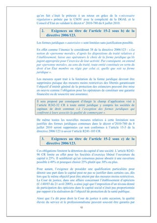 qu’en fait c’était le prétexte à un retour en grâce de la « nécessaire
régulation » prônée par le CSOV avec la complicité de la DGAL et le
Conseil d’Etat en validant le décret n° 2010-780 du 8 juillet 2010.

   2.      Exigences au titre de l’article 15-2 sous b) de la
        directive 2006/123.
Les formes juridiques « autorisées » sont limitées sans justification possible.

En effet comme l’énonce le considérant 38 de la directive 2006/123 : « La
notion de «personne morale», d’après les dispositions du traité relatives à
l’établissement, laisse aux opérateurs le choix de la forme juridique qu’ils
jugent appropriée pour l’exercice de leur activité. Par conséquent, on entend
par «personne morale», au sens du traité, toute entité constituée en vertu du
droit d’un État membre ou régie par celui ci, quelle que soit sa forme
juridique ».

Les mesures ayant trait à la limitation de la forme juridique devront être
supprimées puisque des mesures moins restrictives des libertés garantissant
l’objectif d’intérêt général de la protection des créanciers peuvent être mise
en oeuvre comme l’obligation pour les opérateurs de constituer une garantie
financière ou de souscrire une assurance.

Il sera proposé par conséquent d’élargir le champ d’application visé à
l’article R242-32 CR à toute entité juridique y compris les sociétés de
capitaux de droit commun « à l’exception des formes juridiques qui
confèrent à leurs associés la qualité de commerçant ».

De même toutes les nouvelles mesures relatives à cette limitation non
justifiée des formes juridiques contenues dans le décret n°2010-780 du 8
juillet 2010 seront supprimées car non conformes à l’article 15-3 de la
directive 2006/123 à savoir l’article R241-103 CR.

   3.      Exigences au titre de l’article 15-2 sous c) de la
        directive 2006/123.
Ces obligations limitent la détention du capital d’une société. L’article R242-
96 CR limite en effet pour les Sociétés d’exercice libéral l’ouverture du
capital à 25%. Il semblerait qu’un consensus puisse aboutir à une ouverture
possible à 49% et pourquoi choisir 25% plutôt que 30% ou plus.

Pour autant, l’exigence de posséder une qualification particulière pour
détenir une part dans le capital peut ne pas se justifier dans certains cas, dès
lors que le même objectif peut être atteint par des mesures moins restrictives.
La Cour de justice, dans une affaire concernant l’établissement d’opticiens
(C-140/03 du 21 avril 2005), a ainsi jugé que l’imposition d’un niveau donné
de participation des opticiens dans le capital social n’était pas proportionnée
par rapport à la réalisation de l’objectif de protection de la santé publique.

Ainsi que l’a dit pour droit la Cour de justice à cette occasion, la qualité
élevée du service et le professionnalisme peuvent souvent être garantis par
                                   12
 