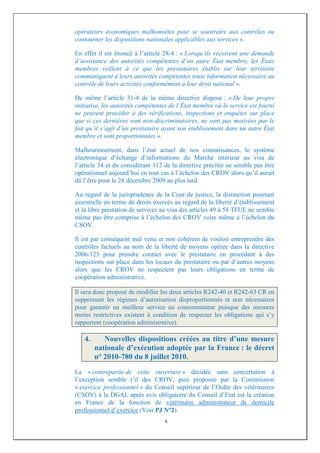 opérateurs économiques malhonnêtes pour se soustraire aux contrôles ou
contourner les dispositions nationales applicables aux services ».

En effet il est énoncé à l’article 28-4 : « Lorsqu’ils reçoivent une demande
d’assistance des autorités compétentes d’un autre État membre, les États
membres veillent à ce que les prestataires établis sur leur territoire
communiquent à leurs autorités compétentes toute information nécessaire au
contrôle de leurs activités conformément à leur droit national ».

De même l’article 31-4 de la même directive dispose : « De leur propre
initiative, les autorités compétentes de l’État membre où le service est fourni
ne peuvent procéder à des vérifications, inspections et enquêtes sur place
que si ces dernières sont non-discriminatoires, ne sont pas motivées par le
fait qu’il s’agit d’un prestataire ayant son établissement dans un autre État
membre et sont proportionnées ».

Malheureusement, dans l’état actuel de nos connaissances, le système
électronique d’échange d’informations du Marché intérieur au visa de
l’article 34 et du considérant 112 de la directive précitée ne semble pas être
opérationnel aujourd’hui en tout cas à l’échelon des CROV alors qu’il aurait
dû l’être pour le 28 décembre 2009 au plus tard.

Au regard de la jurisprudence de la Cour de justice, la distinction pourtant
essentielle en terme de droits exercés au regard de la liberté d’établissement
et la libre prestation de services au visa des articles 49 à 58 TFUE ne semble
même pas être comprise à l’échelon des CROV voire même à l’échelon du
CSOV.

Il est par conséquent mal venu et non cohérent de vouloir entreprendre des
contrôles factuels au nom de la liberté de moyens opérée dans la directive
2006/123 pour prendre contact avec le prestataire en procédant à des
inspections sur place dans les locaux du prestataire ou par d’autres moyens
alors que les CROV ne respectent pas leurs obligations en terme de
coopération administrative.

Il sera donc proposé de modifier les deux articles R242-40 et R242-63 CR en
supprimant les régimes d’autorisation disproportionnés et non nécessaires
pour garantir un meilleur service au consommateur puisque des mesures
moins restrictives existent à condition de respecter les obligations qui s’y
rapportent (coopération administrative).

   4.      Nouvelles dispositions créées au titre d’une mesure
        nationale d’exécution adoptée par la France : le décret
        n° 2010-780 du 8 juillet 2010.
La « contrepartie de cette ouverture » décidée sans concertation à
l’exception semble t’il des CROV, puis proposée par la Commission
« exercice professionnel » du Conseil supérieur de l’Ordre des vétérinaires
(CSOV) à la DGAL après avis obligatoire du Conseil d’Etat est la création
en France de la fonction de vétérinaire administrateur de domicile
professionnel d’exercice (Voir PJ N°2).
                                   5
 