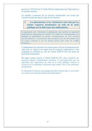 par la loi n° 2010-874 du 27 juillet 2010 de modernisation de l’Agriculture et
de la pêche maritime.

Un contrôle a posteriori de ces activités commerciales sera exercé par
l’autorité compétente dans le cadre de ses fonctions.

   3.     Les pharmaciens et les vétérinaires sont visés par les
        mêmes exigences mentionnées au code de la santé
        publique sur la délivrance des médicaments.

Le partenariat entre vétérinaires et pharmaciens sera autorisé en respectant
notamment les dispositions de l’article 22-3 relatif à la communication à la
demande du destinataire de services « d’informations sur (les) activités
pluridisciplinaires et partenariats (du prestataire) qui sont directement liés
au service concerné et sur les mesures prises pour éviter les conflits
d’intérêts ».

L’indépendance du vétérinaire est assurée quant à elle par les dispositions du
code rural en vigueur (voir supra) tout en renonçant explicitement à tout
compérage ou collusion au visa de l’article R242-33 CR sous peine de
poursuites disciplinaires.

De même comme énoncé à l’article R242-46 CR « Sans préjudice des
sanctions pénales éventuellement encourues, la méconnaissance par un
vétérinaire des dispositions du code de la santé publique relatives à
l’exercice de la pharmacie vétérinaire peut donner lieu à des poursuites
disciplinaires.

Le vétérinaire ne doit pas, par quelque procédé ou moyen que ce soit, inciter
ses clients à une utilisation abusive de médicaments ».




                                  17
 