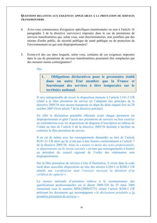 QUESTIONSRELATIVES AUX EXIGENCES APPLICABLES À LA PRESTATION DE SERVICES
TRANSFRONTIÈRE



4.   Avez-vous connaissance d'exigences spécifiques (mentionnées ou non à l'article 16
     paragraphe 2 de la directive «services») imposées dans le cas de prestations de
     services transfrontières qui, selon vous, sont discriminatoires, non justifiées par des
     raisons d'ordre public, de sécurité publique de santé publique ou de protection de
     l'environnement ou qui sont disproportionnées?


5.   Existe-t-il des cas dans lesquels, selon vous, certaines de ces exigences imposées
     dans le cas de prestations de services transfrontières pourraient être remplacées par
     des mesures moins contraignantes?

            Oui.

                1.      Obligations déclaratives pour le prestataire établi
                     dans un autre Etat membre que la France et
                     fournissant des services à titre temporaire sur le
                     territoire national.
            Il sera indispensable de revoir la disposition énoncée à l’article L241-3 CR
            relatif à la libre prestation de service en l’adaptant aux principes de la
            directive 2005/36 non encore transposée en dépit du délai imparti fixé au 20
            octobre 2007 (Voir article 7 de la directive précitée).

            En effet la déclaration préalable effectuée avant chaque prestation est
            disproportionnée et gêne l’accès aux prestations de services ou leur exercice
            en contradiction avec les dispositions de dispense d’inscription au tableau de
            l’ordre au titre de l’article 6 de la directive 2005/36 destinée à faciliter au
            contraire la libre prestation de service.

            Il en est de même avec les renseignements demandés au titre de l’article
            R241-21 CR alors qu’ils n’ont pas à être fournis conformément à l’article 7
            de la directive 2005/36. Ainsi la « nature et durée des actes professionnels,
            et départements où ils seront exécutés » en tant que renseignements à fournir
            au président du conseil régional de l’ordre des vétérinaires sont
            disproportionnés.

            Sur la libre prestation de services à titre d’illustration, il existe dans le code
            rural deux nouvelles dispositions au titre des articles L204-1 et R204-1 CR
            relatifs aux « professions dont l’exercice nécessite la détention d’un
            certificat de capacité ».

            La mesure nationale d’exécution relative à la reconnaissance des
            qualifications professionnelles est le décret 2009-328 du 25 mars 2009
            mentionné sous le numéro MNE(2009)52731 créant l’article R204-1 CR
            précisant les documents qui accompagnent « la déclaration préalable à la
            première prestation de services ».


                                                18
 