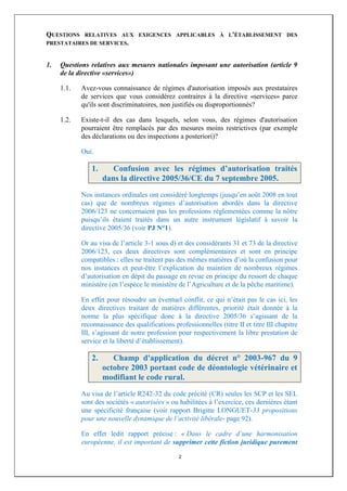 QUESTIONS  RELATIVES AUX EXIGENCES APPLICABLES À L'ÉTABLISSEMENT DES
PRESTATAIRES DE SERVICES.



1.   Questions relatives aux mesures nationales imposant une autorisation (article 9
     de la directive «services»)

     1.1.   Avez-vous connaissance de régimes d'autorisation imposés aux prestataires
            de services que vous considérez contraires à la directive «services» parce
            qu'ils sont discriminatoires, non justifiés ou disproportionnés?

     1.2.   Existe-t-il des cas dans lesquels, selon vous, des régimes d'autorisation
            pourraient être remplacés par des mesures moins restrictives (par exemple
            des déclarations ou des inspections a posteriori)?

            Oui.

               1.      Confusion avec les régimes d’autorisation traités
                    dans la directive 2005/36/CE du 7 septembre 2005.
            Nos instances ordinales ont considéré longtemps (jusqu’en août 2008 en tout
            cas) que de nombreux régimes d’autorisation abordés dans la directive
            2006/123 ne concernaient pas les professions réglementées comme la nôtre
            puisqu’ils étaient traités dans un autre instrument législatif à savoir la
            directive 2005/36 (voir PJ N°1).

            Or au visa de l’article 3-1 sous d) et des considérants 31 et 73 de la directive
            2006/123, ces deux directives sont complémentaires et sont en principe
            compatibles : elles ne traitent pas des mêmes matières d’où la confusion pour
            nos instances et peut-être l’explication du maintien de nombreux régimes
            d’autorisation en dépit du passage en revue en principe du ressort de chaque
            ministère (en l’espèce le ministère de l’Agriculture et de la pêche maritime).

            En effet pour résoudre un éventuel conflit, ce qui n’était pas le cas ici, les
            deux directives traitant de matières différentes, priorité était donnée à la
            norme la plus spécifique donc à la directive 2005/36 s’agissant de la
            reconnaissance des qualifications professionnelles (titre II et titre III chapitre
            III, s’agissant de notre profession pour respectivement la libre prestation de
            service et la liberté d’établissement).

               2.      Champ d'application du décret n° 2003-967 du 9
                    octobre 2003 portant code de déontologie vétérinaire et
                    modifiant le code rural.
            Au visa de l’article R242-32 du code précité (CR) seules les SCP et les SEL
            sont des sociétés « autorisées » ou habilitées à l’exercice, ces dernières étant
            une spécificité française (voir rapport Brigitte LONGUET-33 propositions
            pour une nouvelle dynamique de l’activité libérale- page 92).

            En effet ledit rapport précise : « Dans le cadre d’une harmonisation
            européenne, il est important de supprimer cette fiction juridique purement

                                                2
 
