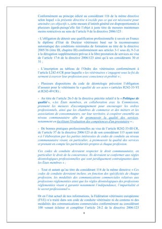 Conformément au principe édicté au considérant 116 de la même directive
selon lequel « la présente directive n’excède pas ce qui est nécessaire pour
atteindre ces objectifs », cette mesure d’intérêt général est disproportionnée à
plusieurs égards puisqu’elle fait l’objet à juste titre de mesures maintenues
moins restrictives au sens de l’article 9 de la directive 2006/123 :

- L’obligation de détenir une qualification professionnelle à savoir en France
le diplôme d’Etat de Docteur vétérinaire basé sur la reconnaissance
automatique des conditions minimales de formation au titre de la directive
2005/36 (titre III, chapitre III) conformément aux articles 3-1 sous d), 9-3 et
à la dérogation supplémentaire prévue à la libre prestation de services au visa
de l’article 17-6 de la directive 2006/123 ainsi qu’à ses considérants 30 et
31 ;

- L’inscription au tableau de l’Ordre des vétérinaires conformément à
l’article L242-4 CR pour laquelle « les vétérinaires s’engagent sous la foi du
serment à exercer leur profession avec conscience et probité » ;

- Plusieurs dispositions du code de déontologie prévoient l’obligation
d’assurer pour le vétérinaire la « qualité de ses actes » (articles R242-33-VI
et R242-49 CR) ;

- Au titre de l’article 26-3 de la directive précitée relatif à la « Politique de
qualité », « les États membres, en collaboration avec la Commission,
prennent les mesures d'accompagnement pour encourager les ordres
professionnels, ainsi que les chambres de commerce et des métiers et les
associations de consommateurs, sur leur territoire, à coopérer ensemble au
niveau communautaire afin de promouvoir la qualité des services,
notamment en facilitant l'évaluation des compétences d'un prestataire » ;

- De bonnes pratiques professionnelles au visa de l’article R242-33-III CR,
de l’article 37 de la directive 2006/123 et de son considérant 113 ayant trait
« à l’élaboration par les parties intéressées de codes de conduite au niveau
communautaire visant, en particulier, à promouvoir la qualité des services
et prenant en compte les particularités propres à chaque profession.

Ces codes de conduite devraient respecter le droit communautaire, en
particulier le droit de la concurrence. Ils devraient se conformer aux règles
déontologiques professionnelles qui sont juridiquement contraignantes dans
les États membres » ;

- Tout et autant qu’au titre du considérant 114 de la même directive « Ces
codes de conduite devraient inclure, en fonction des spécificités de chaque
profession, les modalités des communications commerciales relatives aux
professions réglementées ainsi que les règles déontologiques des professions
réglementées visant à garantir notamment l’indépendance, l’impartialité et
le secret professionnel ».

Or en l’état actuel de nos informations, la Fédération vétérinaire européenne
(FVE) n’a traité dans son code de conduite vétérinaire ni du contenu ni des
modalités des communications commerciales conformément au considérant
100 venant éclairer et compléter l’article 24-2 de la directive 2006/123
                                    8
 