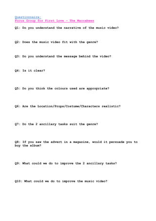 Questionnaire:
Focus Group for First Love – The Maccabees
Q1: Do you understand the narrative of the music video?
Q2: Does the music video fit with the genre?
Q3: Do you understand the message behind the video?
Q4: Is it clear?
Q5: Do you think the colours used are appropriate?
Q6: Are the Location/Props/Costume/Characters realistic?
Q7: Do the 2 ancillary tasks suit the genre?
Q8: If you saw the advert in a magazine, would it persuade you to
buy the album?
Q9: What could we do to improve the 2 ancillary tasks?
Q10: What could we do to improve the music video?
 