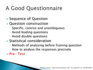  Sequence of Question
 Question construction
◦ Specific, concise and unambiguous
◦ Avoid leading questions
◦ Avoid double questions
 Statistical consideration
◦ Methods of analysing before framing question
◦ How to analyse the responses precisely
 Pre- Test
Advocate Simran Amity University,Noida LLM- Tax Law(2020-21) A3268720007
 