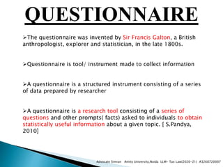 QUESTIONNAIRE
The questionnaire was invented by Sir Francis Galton, a British
anthropologist, explorer and statistician, in the late 1800s.
Questionnaire is tool/ instrument made to collect information
A questionnaire is a structured instrument consisting of a series
of data prepared by researcher
A questionnaire is a research tool consisting of a series of
questions and other prompts( facts) asked to individuals to obtain
statistically useful information about a given topic. [ S.Pandya,
2010]
Advocate Simran Amity University,Noida LLM- Tax Law(2020-21) A3268720007
 
