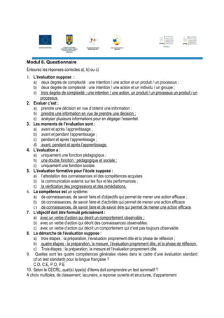 Modul 6. Questionnaire
Entourez les réponses correctes a), b) ou c)
1. L’évaluation suppose :
    a) deux degrés de complexité : une intention / une action et un produit / un processus ;
    b) deux degrés de complexité : une intention / une action et un individu / un groupe ;
    c) trois degrés de complexité : une intention / une action, un produit / un processus un produit / un
        processus.
2. Evaluer c’est :
    a) prendre une décision en vue d’obtenir une information ;
    b) prendre une information en vue de prendre une décision ;
    c) analyser plusieurs informations pour en dégager l’essentiel.
3. Les moments de l’évaluation sont :
    a) avant et après l’apprentissage ;
    b) avant et pendant l’apprentissage ;
    c) pendant et après l’apprentissage ;
    d) avant, pendant et après l’apprentissage.
4. L’évaluation a :
    a) uniquement une fonction pédagogique ;
    b) une double fonction : pédagogique et sociale ;
    c) uniquement une fonction sociale.
5. L’évaluation formative pour l’école suppose :
    a) l’attestation des connaissances et des compétences acquises
    b) la communication externe sur les flux et les performances ;
    c) la vérification des progressions et des remédiations.
6. La compétence est un système:
    a) de connaissances, de savoir faire et d’objectifs qui permet de mener une action efficace ;
    b) de connaissances, de savoir faire et d’activités qui permet de mener une action efficace
    c) de connaissances, de savoir faire et de savoir être qui permet de mener une action efficace.
7. L’objectif doit être formulé précisément :
    a) avec un verbe d’action qui décrit un comportement observable ;
    b) avec un verbe d’action qui décrit des connaissances observables.
    c) avec un verbe d’action qui décrit un comportement qui n’est pas toujours observable.
8. La démarche de l’évaluation suppose :
    a) trois étapes : la préparation, l’évaluation proprement dite et la phase de réflexion ;
    b) quatre étapes : la préparation, la mesure, l’évaluation proprement dite, et la phase de réflexion.
    c) Trois étapes : la préparation, la mesure et l’évaluation proprement dite.
9. Quelles sont les quatre compétences générales visées dans le cadre d’une évaluation standard
    (d’un test standard) pour la langue française ?
    C.O, C.E, P.O, P.E
10. Selon le CECRL, quel(s) type(s) d’items doit comprendre un test sommatif ?
A choix multiples, de classement, lacunaire, a reponse ouverte et structuree, d’appariement
 