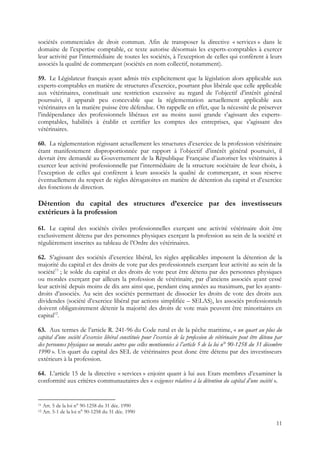sociétés commerciales de droit commun. Afin de transposer la directive « services » dans le
domaine de l’expertise comptable, ce texte autorise désormais les experts-comptables à exercer
leur activité par l’intermédiaire de toutes les sociétés, à l’exception de celles qui confèrent à leurs
associés la qualité de commerçant (sociétés en nom collectif, notamment).

59. Le Législateur français ayant admis très explicitement que la législation alors applicable aux
experts-comptables en matière de structures d’exercice, pourtant plus libérale que celle applicable
aux vétérinaires, constituait une restriction excessive au regard de l’objectif d’intérêt général
poursuivi, il apparaît peu concevable que la réglementation actuellement applicable aux
vétérinaires en la matière puisse être défendue. On rappelle en effet, que la nécessité de préserver
l’indépendance des professionnels libéraux est au moins aussi grande s’agissant des experts-
comptables, habilités à établir et certifier les comptes des entreprises, que s’agissant des
vétérinaires.

60. La réglementation régissant actuellement les structures d’exercice de la profession vétérinaire
étant manifestement disproportionnée par rapport à l’objectif d’intérêt général poursuivi, il
devrait être demandé au Gouvernement de la République Française d’autoriser les vétérinaires à
exercer leur activité professionnelle par l’intermédiaire de la structure sociétaire de leur choix, à
l’exception de celles qui confèrent à leurs associés la qualité de commerçant, et sous réserve
éventuellement du respect de règles dérogatoires en matière de détention du capital et d’exercice
des fonctions de direction.

Détention du capital des structures d’exercice par des investisseurs
extérieurs à la profession

61. Le capital des sociétés civiles professionnelles exerçant une activité vétérinaire doit être
exclusivement détenu par des personnes physiques exerçant la profession au sein de la société et
régulièrement inscrites au tableau de l’Ordre des vétérinaires.

62. S’agissant des sociétés d’exercice libéral, les règles applicables imposent la détention de la
majorité du capital et des droits de vote par des professionnels exerçant leur activité au sein de la
société11 ; le solde du capital et des droits de vote peut être détenu par des personnes physiques
ou morales exerçant par ailleurs la profession de vétérinaire, par d’anciens associés ayant cessé
leur activité depuis moins de dix ans ainsi que, pendant cinq années au maximum, par les ayants-
droits d’associés. Au sein des sociétés permettant de dissocier les droits de vote des droits aux
dividendes (société d’exercice libéral par actions simplifiée – SELAS), les associés professionnels
doivent obligatoirement détenir la majorité des droits de vote mais peuvent être minoritaires en
capital12.

63. Aux termes de l’article R. 241-96 du Code rural et de la pêche maritime, « un quart au plus du
capital d’une société d’exercice libéral constituée pour l’exercice de la profession de vétérinaire peut être détenu par
des personnes physiques ou morales autres que celles mentionnées à l’article 5 de la loi n° 90-1258 du 31 décembre
1990 ». Un quart du capital des SEL de vétérinaires peut donc être détenu par des investisseurs
extérieurs à la profession.

64. L’article 15 de la directive « services » enjoint quant à lui aux Etats membres d’examiner la
conformité aux critères communautaires des « exigences relatives à la détention du capital d’une société ».


11   Art. 5 de la loi n° 90-1258 du 31 déc. 1990
12   Art. 5-1 de la loi n° 90-1258 du 31 déc. 1990

                                                                                                                     11
 