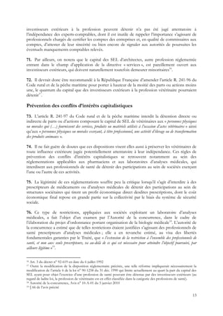 investisseurs extérieurs à la profession peuvent détenir n’a pas été jugé attentatoire à
l’indépendance des experts-comptables, dont il est inutile de rappeler l’importance s’agissant de
professionnels chargés de certifier les comptes des entreprises et, en qualité de commissaires aux
comptes, d’attester de leur sincérité ou bien encore de signaler aux autorités de poursuites les
éventuels manquements comptables relevés.

71. Par ailleurs, on notera que le capital des SEL d’architectes, autre profession réglementée
entrant dans le champ d’application de la directive « services », est pareillement ouvert aux
investisseurs extérieurs, qui doivent naturellement toutefois demeurer minoritaires16.

72. Il devrait donc être recommandé à la République Française d’amender l’article R. 241-96 du
Code rural et de la pêche maritime pour porter à hauteur de la moitié des parts ou actions moins
une, le quantum du capital que des investisseurs extérieurs à la profession vétérinaire pourraient
détenir17.

Prévention des conflits d’intérêts capitalistiques
73. L’article R. 241-97 du Code rural et de la pêche maritime interdit la détention directe ou
indirecte de parts ou d’actions composant le capital de SEL de vétérinaires aux « personnes physiques
ou morales qui (…) fournissent des services, produits ou matériels utilisés à l’occasion d’actes vétérinaires » ainsi
qu’aux « personnes physiques ou morales exerçant, à titre professionnel, une activité d’élevage ou de transformation
des produits animaux ».

74. Il ne fait guère de doutes que ces dispositions visent elles aussi à préserver les vétérinaires de
toute influence extérieure jugée potentiellement attentatoire à leur indépendance. Ces règles de
prévention des conflits d’intérêts capitalistiques se retrouvent notamment au sein des
réglementations applicables aux pharmaciens et aux laboratoires d’analyses médicales, qui
interdisent aux professionnels de santé de détenir des participations au sein de sociétés exerçant
l’une ou l’autre de ces activités.

75. La légitimité de ces réglementations souffre peu la critique lorsqu’il s’agit d’interdire à des
prescripteurs de médicaments ou d’analyses médicales de détenir des participations au sein de
structures sociétaires qui tirent un profit économique direct desdites prescriptions, dont le coût
économique final repose en grande partie sur la collectivité par le biais du système de sécurité
sociale.

76. Ce type de restrictions, appliquées aux sociétés exploitant un laboratoire d’analyses
médicales, a fait l’objet d’un examen par l’Autorité de la concurrence, dans le cadre de
l’élaboration du projet d’ordonnance portant organisation de la biologie médicale18. L’autorité de
la concurrence a estimé que de telles restrictions étaient justifiées s’agissant des professionnels de
santé prescripteurs d’analyses médicales ; elle a en revanche estimé, au visa des libertés
fondamentales garanties par le Traité, que « l’extension de la restriction à l’ensemble des professionnels de
santé, et non aux seuls prescripteurs, va au-delà de ce qui est nécessaire pour atteindre l’objectif poursuivi, par
ailleurs légitime »19.

16 Art. 3 du décret n° 92-619 en date du 6 juillet 1992
17 Outre la modification de la disposition réglementaire précitée, une telle réforme impliquerait nécessairement la
modification de l’article 6 de la loi n° 90-1258 du 31 déc. 1990 qui limite actuellement au quart la part du capital des
SEL ayant pour objet l’exercice d’une profession de santé pouvant être détenue par des investisseurs extérieurs (au
regard de ladite loi, la profession de vétérinaire est en effet classifiée dans la catégorie des professions de santé).
18 Autorité de la concurrence, Avis n° 10-A-01 du 5 janvier 2010
19 § 66 de l’avis précité


                                                                                                                     13
 
