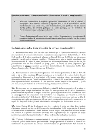Questions relatives aux exigences applicables à la prestation de services transfrontalière


   4.        Avez-vous connaissance d’exigences spécifiques (mentionnées ou non à l’article 16
             paragraphe 2 de la directive « services ») imposées dans le cas de prestations de services
             transfrontalières qui, selon vous, sont discriminatoires, non justifiées par des raisons
             d’ordre public, de sécurité publique, de santé publique, ou de protection de
             l’environnement ou qui sont disproportionnées ?


   5.        Existe-t-il des cas dans lesquels, selon vous, certaines de ces exigences imposées dans le
             cas des prestations de services transfrontalières pourraient être remplacées par des mesures
             moins contraignantes ?



Déclaration préalable à une prestation de services transfrontalière
124. Les vétérinaires établis dans un autre Etat membre que la France mais désireux d’y réaliser
des prestations de services sont astreints, en application des dispositions de l’article L. 241-3 du
Code rural et de la pêche maritime, à adresser au Conseil Régional de l’Ordre une déclaration
préalable. L’article précité dispose en effet : « L’exécution de ces actes est toutefois subordonnée à une
déclaration préalable. Si l’urgence ne permet pas de faire cette déclaration préalablement à l’acte, elle doit être faite
postérieurement dans un délai maximum de quinze jours. » Il résulte de cette disposition que
préalablement à chaque prestation de services transfrontalière, les vétérinaires établis dans
d’autres Etats membres doivent déposer une déclaration.

125. Les modalités de cette déclaration préalable sont définies par l’article R. 241-21 du Code
rural et de la pêche maritime. Doivent notamment y être précisés la « nature et durée des actes
professionnels, et départements où ils seront exécutés ». Doivent en outre être joints « une attestation délivrée
depuis moins de douze mois par l’autorité compétente de l’Etat » où est établi le vétérinaire « certifiant qu’il y
exerce légalement les activités de vétérinaire » et « une copie de son diplôme, certificat ou titre vétérinaire (…) ainsi
que, le cas échéant, une traduction de ces documents établis par un traducteur assermenté ».

126. En imposant aux prestataires une déclaration préalable à chaque prestation de services, et
en exigeant pour chaque déclaration une série de renseignements et de pièces justificatives
particulièrement importante, il est peu contestable que la législation française constitue un frein
au développement des prestations transfrontalières. Ces exigences, qui violent en outre les
dispositions de l’article 7 de la directive 2005/36/CE, non encore transposée bien que le délai de
transposition ait expiré, paraissent par ailleurs manifestement disproportionnées, notamment au
regard des dispositifs de coopération administrative mis en place par la directive « services ».

127. Ainsi, l’article 29 de la directive « services » prévoit la mise en place d’un système
d’assistance mutuelle qui impose à l’Etat membre dans lequel est établi un prestataire de fournir
les informations le concernant à l’Etat membre au sein duquel ledit prestataire souhaite fournir
des services. Ce système d’assistance mutuelle rend superfétatoires les exigences de pièces
justificatives qui résultent de l’article R. 241-21 du Code rural et de la pêche maritime.

128. S’agissant de la fréquence des déclarations, il est manifestement extrêmement contraignant
d’imposer qu’elles interviennent préalablement à chaque prestation de services. L’objet de ces
déclarations de prestations de services transfrontalières est principalement d’en mesurer la

                                                                                                                      22
 