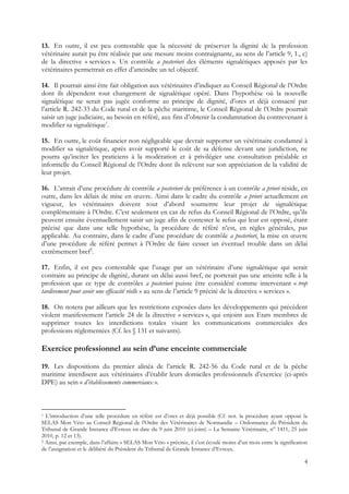 13. En outre, il est peu contestable que la nécessité de préserver la dignité de la profession
vétérinaire aurait pu être réalisée par une mesure moins contraignante, au sens de l’article 9, 1., c)
de la directive « services ». Un contrôle a posteriori des éléments signalétiques apposés par les
vétérinaires permettrait en effet d’atteindre un tel objectif.

14. Il pourrait ainsi être fait obligation aux vétérinaires d’indiquer au Conseil Régional de l’Ordre
dont ils dépendent tout changement de signalétique opéré. Dans l’hypothèse où la nouvelle
signalétique ne serait pas jugée conforme au principe de dignité, d’ores et déjà consacré par
l’article R. 242-33 du Code rural et de la pêche maritime, le Conseil Régional de l’Ordre pourrait
saisir un juge judiciaire, au besoin en référé, aux fins d’obtenir la condamnation du contrevenant à
modifier sa signalétique1.

15. En outre, le coût financier non négligeable que devrait supporter un vétérinaire condamné à
modifier sa signalétique, après avoir supporté le coût de sa défense devant une juridiction, ne
pourra qu’inciter les praticiens à la modération et à privilégier une consultation préalable et
informelle du Conseil Régional de l’Ordre dont ils relèvent sur son appréciation de la validité de
leur projet.

16. L’attrait d’une procédure de contrôle a posteriori de préférence à un contrôle a priori réside, en
outre, dans les délais de mise en œuvre. Ainsi dans le cadre du contrôle a priori actuellement en
vigueur, les vétérinaires doivent tout d’abord soumettre leur projet de signalétique
complémentaire à l’Ordre. C’est seulement en cas de refus du Conseil Régional de l’Ordre, qu’ils
peuvent ensuite éventuellement saisir un juge afin de contester le refus qui leur est opposé, étant
précisé que dans une telle hypothèse, la procédure de référé n’est, en règles générales, pas
applicable. Au contraire, dans le cadre d’une procédure de contrôle a posteriori, la mise en œuvre
d’une procédure de référé permet à l’Ordre de faire cesser un éventuel trouble dans un délai
extrêmement bref2.

17. Enfin, il est peu contestable que l’usage par un vétérinaire d’une signalétique qui serait
contraire au principe de dignité, durant un délai aussi bref, ne porterait pas une atteinte telle à la
profession que ce type de contrôles a posteriori puisse être considéré comme intervenant « trop
tardivement pour avoir une efficacité réelle » au sens de l’article 9 précité de la directive « services ».

18. On notera par ailleurs que les restrictions exposées dans les développements qui précèdent
violent manifestement l’article 24 de la directive « services », qui enjoint aux Etats membres de
supprimer toutes les interdictions totales visant les communications commerciales des
professions réglementées (Cf. les § 131 et suivants).

Exercice professionnel au sein d’une enceinte commerciale

19. Les dispositions du premier alinéa de l’article R. 242-56 du Code rural et de la pêche
maritime interdisent aux vétérinaires d’établir leurs domiciles professionnels d’exercice (ci-après
DPE) au sein « d’établissements commerciaux ».



1 L’introduction d’une telle procédure en référé est d’ores et déjà possible (Cf. not. la procédure ayant opposé la
SELAS Mon Véto au Conseil Régional de l’Ordre des Vétérinaires de Normandie – Ordonnance du Président du
Tribunal de Grande Instance d’Evreux en date du 9 juin 2010 (ci-joint) – La Semaine Vétérinaire, n° 1411, 25 juin
2010, p. 12 et 13).
2 Ainsi, par exemple, dans l’affaire « SELAS Mon Véto » précitée, il s’est écoulé moins d’un mois entre la signification

de l’assignation et le délibéré du Président du Tribunal de Grande Instance d’Evreux.

                                                                                                                      4
 