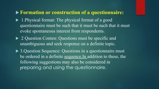  Formation or construction of a questionnaire:
 1.Physical format: The physical format of a good
questionnaire must be such that it must be such that it must
evoke spontaneous interest from respondents.
 2 Question Conten: Questions must be specific and
unambiguous and seek response on a definite topic.
 3.Question Sequence: Questions in a questionnaire must
be ordered in a definite sequence.In addition to these, the
following suggestions may also be considered in
preparing and using the questionnaire.
 
