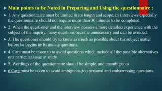  Main points to be Noted in Preparing and Using the questionnaire :
 1. Any questionnaire must be limited in its length and scope. In interviews especially
the questionnaire should not require more than 30 minutes to be completed
 2. When the questioner and the interview possess a more detailed experience with the
subject of the inquiry, many questions become unnecessary and can be avoided.
 3. The questioner should try to know as much as possible shout his subject matter
before he begins to formulate questions.
 4. Care must be taken to to avoid questions which include all the possible alternatives
ona particular issue at study.
 5. Wordings of the questionnaire should be simple, and unambiguous
 6.Care must be taken to avoid ambiguous,too personal and embarrassing questions.
 