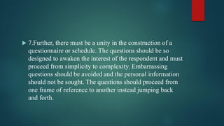  7.Further, there must be a unity in the construction of a
questionnaire or schedule. The questions should be so
designed to awaken the interest of the respondent and must
proceed from simplicity to complexity. Embarrassing
questions should be avoided and the personal information
should not be sought. The questions should proceed from
one frame of reference to another instead jumping back
and forth.
 