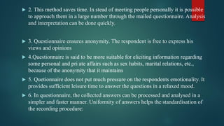  2. This method saves time. In stead of meeting people personally it is possible
to approach them in a large number through the mailed questionnaire. Analysis
and interpretation can be done quickly.
 3. Questionnaire ensures anonymity. The respondent is free to express his
views and opinions
 4.Questionnaire is said to be more suitable for eliciting information regarding
some personal and pri ate affairs such as sex habits, marital relations, etc.,
because of the anonymity that it maintains
 5. Quetionnaire does not put much pressure on the respondents emotionality. It
provides sufficient leisure time to answer the questions in a relaxed mood.
 6. In questionnaire, the collected answers can be processed and analysed in a
simpler and faster manner. Uniformity of answers helps the standardisation of
the recording procedure:
 