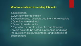 What we can learn by reading this topic:
1.Introduction
2.Questionnaire defination
3. Questionnaire, schedule and the interview guide
4.Questionnaire method
5.Types of questionnaire
6.Formation or construction of a questionnaire
7.Main points to be noted in preparing and using
the questionnaire 8.Advantages and limitation of
questionnaire
 