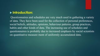  Introduction:
Questionnaires and schedules are very much used in gathering a variety
of data. They have been used for the collection of personal preferences,
social beliefs, attitudes, opinions, behaviour patterns, group practices,
habits and other kinds of data. The increasing use of schedules and
questionnaires is probably due to increased emphasis by social scientists
on quantitative measure ment of uniformly accumulated data.
 