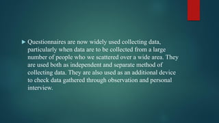  Questionnaires are now widely used collecting data,
particularly when data are to be collected from a large
number of people who we scattered over a wide area. They
are used both as independent and separate method of
collecting data. They are also used as an additional device
to check data gathered through observation and personal
interview.
 