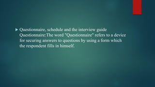  Questionnaire, schedule and the interview guide
Questionnaire:The word "Questionnaire" refers to a device
for securing answers to questions by using a form which
the respondent fills in himself.
 