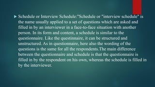  Schedule or Interview Schedule:"Schedule or "interview schedule" is
the name usually applied to a set of questions which are asked and
filled in by an interviewer in a face-to-face situation with another
person. In its form and content, a schedule is similar to the
questionnaire. Like the questinnaire, it can be structured and
unstructured. As in questionnaire, here also the wording of the
questions is the same for all the respondents.The main difference
between the questionnaire and schedule is that the questionnaire is
filled in by the respondent on his own, whereas the schedule is filled in
by the interviewer.
 