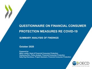 QUESTIONNAIRE ON FINANCIAL CONSUMER
PROTECTION MEASURES RE COVID-19
October 2020
Prepared by:
Miles Larbey, Head of Financial Consumer Protection
Heekyung Son, Policy Analyst, Financial Consumer Protection
Sally Day-Hanotiaux, Project Assistant, Financial Consumer Protection
SUMMARY ANALYSIS OF FINDINGS
 