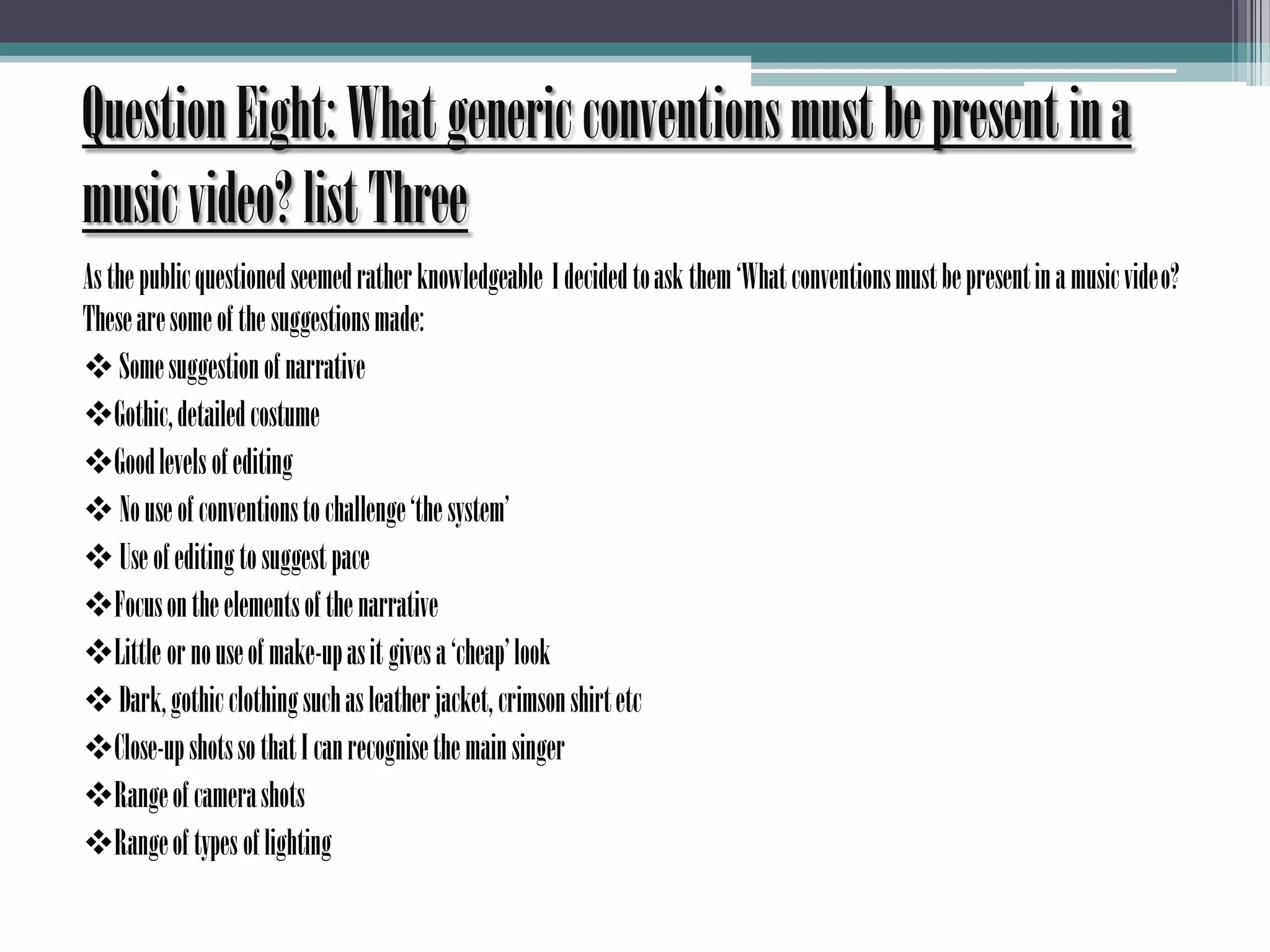 Question Eight: What generic conventions must be present in a music video? list ThreeAs the public questioned seemed rather knowledgeable  I decided to ask them ‘What conventions must be present in a music video? These are some of the suggestions made: Some suggestion of narrative
