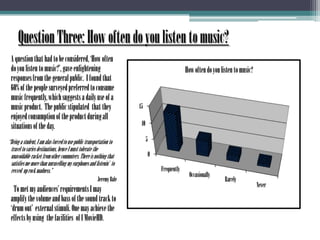 Question Three: How often do you listen to music?       A question that had to be considered, ‘How often do you listen to music?’, gave enlightening responses from the general public.  I found that 60% of the people surveyed preferred to consume music frequently, which suggests a daily use of a music product.  The public stipulated  that they enjoyed consumption of the product during all situations of the day.       “Being a student, I am alas forced to use public transportation to travel to varies destinations, hence I must tolerate the unavoidable racket from other commuters. There is nothing that satisfies me more than unravelling my earphones and listenin’  to revved  up rock madness.”Jeremy BaleTo met my audiences’ requirements I may amplify the volume and bass of the sound track to ‘drum out’  external stimuli. One may achieve the effects by using  the facilities  of I MovieHD. 	