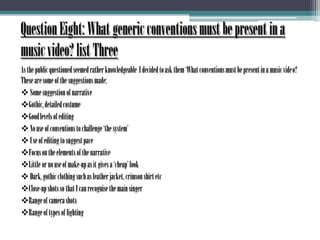 Question Eight: What generic conventions must be present in a music video? list ThreeAs the public questioned seemed rather knowledgeable  I decided to ask them ‘What conventions must be present in a music video? These are some of the suggestions made: Some suggestion of narrative
