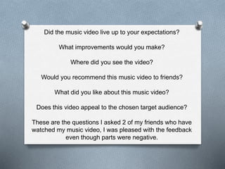 Did the music video live up to your expectations?
What improvements would you make?
Where did you see the video?
Would you recommend this music video to friends?
What did you like about this music video?
Does this video appeal to the chosen target audience?
These are the questions I asked 2 of my friends who have
watched my music video, I was pleased with the feedback
even though parts were negative.
 