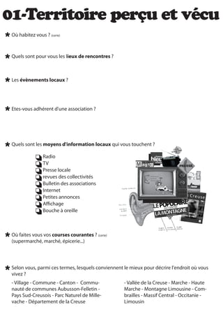 01-Territoire perçu et vécu
 Où habitez vous ? (carte)



 Quels sont pour vous les lieux de rencontres ?



 Les évènements locaux ?




 Etes-vous adhérent d'une association ?




 Quels sont les moyens d'information locaux qui vous touchent ?

                 Radio
                 TV
                 Presse locale
                 revues des collectivités
                 Bulletin des associations
                 Internet
                 Petites annonces
                 A chage
                 Bouche à oreille



 Où faites vous vos courses courantes ? (carte)
 (supermarché, marché, épicerie...)




 Selon vous, parmi ces termes, lesquels conviennent le mieux pour décrire l'endroit où vous
 vivez ?
 - Village - Commune - Canton - Commu-              - Vallée de la Creuse - Marche - Haute
 nauté de communes Aubusson-Felletin -              Marche - Montagne Limousine - Com-
 Pays Sud-Creusois - Parc Naturel de Mille-         brailles - Massif Central - Occitanie -
 vache - Département de la Creuse                   Limousin
 