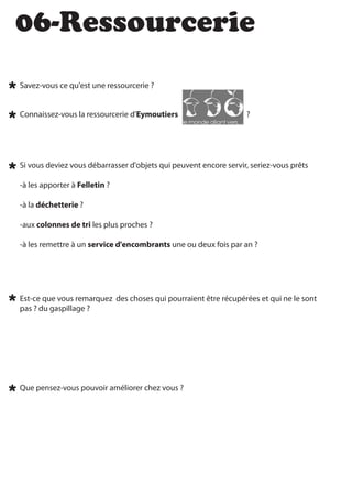 06-Ressourcerie
Savez-vous ce qu'est une ressourcerie ?


Connaissez-vous la ressourcerie d'Eymoutiers                      ?




Si vous deviez vous débarrasser d'objets qui peuvent encore servir, seriez-vous prêts

-à les apporter à Felletin ?

-à la déchetterie ?

-aux colonnes de tri les plus proches ?

-à les remettre à un service d'encombrants une ou deux fois par an ?




Est-ce que vous remarquez des choses qui pourraient être récupérées et qui ne le sont
pas ? du gaspillage ?




Que pensez-vous pouvoir améliorer chez vous ?
 