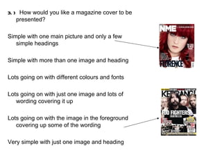 3.)  How would you like a magazine cover to be presented? Simple with one main picture and only a few simple headings Simple with more than one image and heading Lots going on with different colours and fonts Lots going on with just one image and lots of wording covering it up Lots going on with the image in the foreground covering up some of the wording Very simple with just one image and heading 