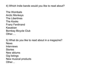 4) Which Indie bands would you like to read about?  The Wombats Arctic Monkeys The Libertines The Kooks Franz Ferdinand Kasabian  Bombay Bicycle Club Other…. 5) What do you like to read about in a magazine? News  Interviews Stories New ablums Gig listings New musical products  Other… 