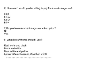 6) How much would you be willing to pay for a music magazine? 0-£1 £1-£2 £2-£4  £4 +  7)Do you have a current magazine subscription?  No Yes 8) What colour theme should I use?  Red, white and black Black and white Blue, white and yellow Lots of different colours, if so then what?  .……………………………………………….. 