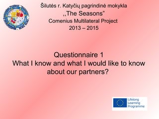 Questionnaire 1
What I know and what I would like to know
about our partners?
Šilutės r. Katyčių pagrindinė mokykla
,,The Seasons”
Comenius Multilateral Project
2013 – 2015
 
