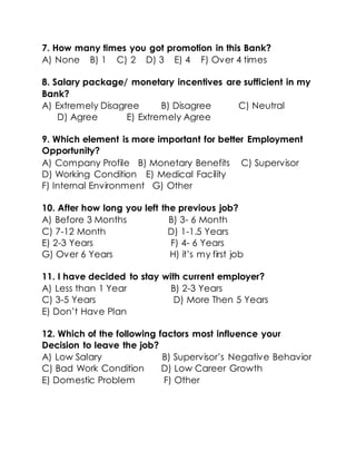 7. How many times you got promotion in this Bank?
A) None B) 1 C) 2 D) 3 E) 4 F) Over 4 times
8. Salary package/ monetary incentives are sufficient in my
Bank?
A) Extremely Disagree B) Disagree C) Neutral
D) Agree E) Extremely Agree
9. Which element is more important for better Employment
Opportunity?
A) Company Profile B) Monetary Benefits C) Supervisor
D) Working Condition E) Medical Facility
F) Internal Environment G) Other
10. After how long you left the previous job?
A) Before 3 Months B) 3- 6 Month
C) 7-12 Month D) 1-1.5 Years
E) 2-3 Years F) 4- 6 Years
G) Over 6 Years H) it’s my first job
11. I have decided to stay with current employer?
A) Less than 1 Year B) 2-3 Years
C) 3-5 Years D) More Then 5 Years
E) Don’t Have Plan
12. Which of the following factors most influence your
Decision to leave the job?
A) Low Salary B) Supervisor’s Negative Behavior
C) Bad Work Condition D) Low Career Growth
E) Domestic Problem F) Other
 