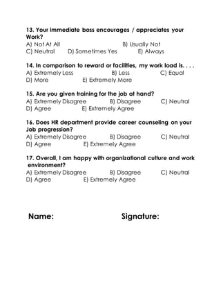 13. Your immediate boss encourages / appreciates your
Work?
A) Not At All B) Usually Not
C) Neutral D) Sometimes Yes E) Always
14. In comparison to reward or facilities, my work load is. . . .
A) Extremely Less B) Less C) Equal
D) More E) Extremely More
15. Are you given training for the job at hand?
A) Extremely Disagree B) Disagree C) Neutral
D) Agree E) Extremely Agree
16. Does HR department provide career counseling on your
Job progression?
A) Extremely Disagree B) Disagree C) Neutral
D) Agree E) Extremely Agree
17. Overall, I am happy with organizational culture and work
environment?
A) Extremely Disagree B) Disagree C) Neutral
D) Agree E) Extremely Agree
Name: Signature:
 