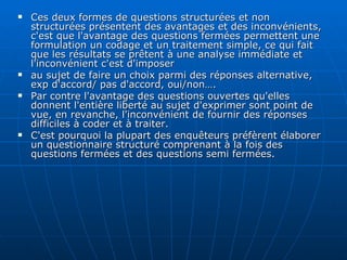 Ces deux formes de questions structurées et non structurées présentent des avantages et des inconvénients, c'est que l'avantage des questions fermées permettent une formulation un codage et un traitement simple, ce qui fait que les résultats se prêtent à une analyse immédiate et l'inconvénient c'est d'imposer  au sujet de faire un choix parmi des réponses alternative, exp d'accord/ pas d'accord, oui/non…. Par contre l'avantage des questions ouvertes qu'elles donnent l'entière liberté au sujet d'exprimer sont point de vue, en revanche, l'inconvénient de fournir des réponses difficiles à coder et à traiter. C'est pourquoi la plupart des enquêteurs préfèrent élaborer un questionnaire structuré comprenant à la fois des questions fermées et des questions semi fermées. 
