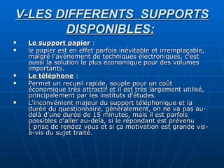 V-LES DIFFERENTS  SUPPORTS DISPONIBLES:   Le support papier  : le papier est en effet parfois inévitable et irremplaçable, malgré l'avènement de techniques électroniques, c'est aussi la solution la plus économique pour des volumes importants. Le téléphone  :  Permet un recueil rapide, souple pour un coût économique très attractif et il est très largement utilisé, principalement par les instituts d'études. L'inconvénient majeur du support téléphonique et la durée du questionnaire, généralement, on ne va pas au-delà d'une durée de 15 minutes, mais il est parfois possibles d'aller au-delà, si le répondant est prévenu ( prise de rendez vous et si ça motivation est grande vis-à-vis du sujet traité. 