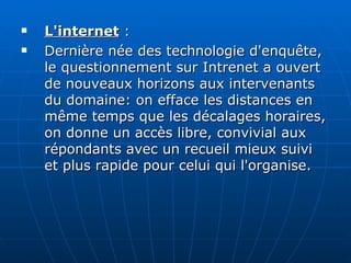L'internet  :  Dernière née des technologie d'enquête, le questionnement sur Intrenet a ouvert de nouveaux horizons aux intervenants du domaine: on efface les distances en même temps que les décalages horaires, on donne un accès libre, convivial aux répondants avec un recueil mieux suivi et plus rapide pour celui qui l'organise. 