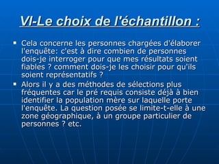 VI-Le choix de l'échantillon : Cela concerne les personnes chargées d'élaborer l'enquête: c'est à dire combien de personnes dois-je interroger pour que mes résultats soient fiables ? comment dois-je les choisir pour qu'ils soient représentatifs ? Alors il y a des méthodes de sélections plus fréquentes car le pré requis consiste déjà à bien identifier la population mère sur laquelle porte l'enquête. La question posée se limite-t-elle à une zone géographique, à un groupe particulier de personnes ? etc. 