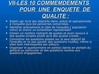 VII-LES 10 COMMEMDEMENTS  POUR  UNE  ENQUETE  DE  QUALITE : Etablir par écrit des objectifs clairs, précis et opérationnels à l'enquête puis les personnes concernées. Identifier précisément la cible de l'enquête ( population mère) et choisir un échantillon représentatif. Choisir un nombre restreint de quotas et avoir recours à des quotas simples plutôt qu'à des quotas croisés . Concentrer les questions posées sur le seul objectif de l'enquête et ne pas ajouter des questions inutiles, même si elles sont intéressantes par ailleurs. Organiser le questionnaire en parties claires en portant du général au particulier et des questions neutres aux questions engageantes. 