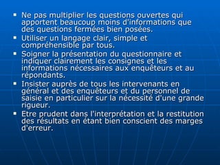 Ne pas multiplier les questions ouvertes qui apportent beaucoup moins d'informations que des questions fermées bien posées. Utiliser un langage clair, simple et compréhensible par tous. Soigner la présentation du questionnaire et indiquer clairement les consignes et les informations nécessaires aux enquêteurs et au répondants. Insister auprès de tous les intervenants en général et des enquêteurs et du personnel de saisie en particulier sur la nécessité d'une grande rigueur. Etre prudent dans l'interprétation et la restitution des résultats en étant bien conscient des marges d'erreur. 