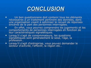 CONCLUSION Un bon questionnaire doit contenir tous les éléments nécessaires à un traitement pertinent des données, dans une organisation visant à optimiser le recueil de réponses sincères de la part des personnes interrogées. En effet, vous pourrez comprendre les jugements et les comportements de personnes interrogées en fonction de leur caractéristiques signalétiques. Lorsqu'il s'agit de consommateurs, les questions signalétiques sont généralement le sexe, l'âge, la profession… Lorsqu'il s'agit d'entreprise, vous pouvez demander le secteur d'activité, l'effectif, la région etc…  