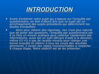 INTRODUCTION Avant d'entamer notre sujet qui s'appuie sur l'enquête par questionnaire, on doit d'abord dire que ce sujet est un enrichissement des sujets précédents qui déterminent les études d'enquêtes. Alors pour obtenir des réponses, rien n'est plus naturel que de poser des questions, l'enquête par questionnaire est à ce titre un moyen pratique pour collecter rapidement des informations, aussi est un outil efficace d'aide à la décision, même s'il n'y a pas de recette miracle pour réaliser une bonne enquête et obtenir à tous les coups des résultats pertinents, il existe des règles incontournables à respecter à chaque étape, Notre objectif est de les présenter.  