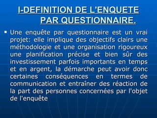 I-DEFINITION DE L'ENQUETE PAR QUESTIONNAIRE. Une enquête par questionnaire est un vrai projet: elle implique des objectifs clairs une méthodologie et une organisation rigoureux une planification précise et bien sûr des investissement parfois importants en temps et en argent, la démarche peut avoir donc certaines conséquences en termes de communication et entraîner des réaction de la part des personnes concernées par l'objet de l'enquête 