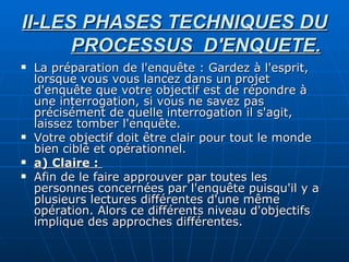 II-LES PHASES TECHNIQUES DU PROCESSUS  D'ENQUETE. La préparation de l'enquête : Gardez à l'esprit, lorsque vous vous lancez dans un projet d'enquête que votre objectif est de répondre à une interrogation, si vous ne savez pas précisément de quelle interrogation il s'agit, laissez tomber l'enquête. Votre objectif doit être clair pour tout le monde bien ciblé et opérationnel. a) Claire :  Afin de le faire approuver par toutes les personnes concernées par l'enquête puisqu'il y a plusieurs lectures différentes d'une même opération. Alors ce différents niveau d'objectifs implique des approches différentes. 