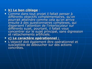 b) Le bon ciblage  : Comme dans tout projet il fallait penser à différents objectifs complémentaires, qu'on pourrait atteindre comme cela qu'on arrive ensuite à des questionnaires complexes, qui dispersent l'attention de l'interlocuteur sur différents sujet, pourtant, il fallait vous concentrer sur le sujet principal, sans digression et rattachements artificiels. c) Le caractère opérationnel :  L'objectif doit également être opérationnel et susceptible de déboucher sur des actions concrètes. 