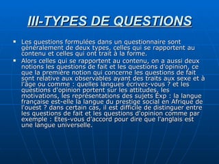 III-TYPES DE QUESTIONS Les questions formulées dans un questionnaire sont généralement de deux types, celles qui se rapportent au contenu et celles qui ont trait à la forme. Alors celles qui se rapportent au contenu, on a aussi deux notions les questions de fait et les questions d'opinion, ce que la première notion qui concerne les questions de fait sont relative aux observables ayant des traits aux sexe et à l'âge ou comme : quelles langues écrivez-vous ? et les questions d'opinion portent sur les attitudes, les motivations, les représentations des sujets Exp : la langue française est-elle la langue du prestige social en Afrique de l'ouest ? dans certain cas, il est difficile de distinguer entre les questions de fait et les questions d'opinion comme par exemple : Etes-vous d'accord pour dire que l'anglais est une langue universelle. 