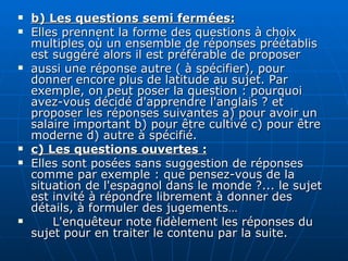 b) Les questions semi fermées: Elles prennent la forme des questions à choix multiples où un ensemble de réponses préétablis est suggéré alors il est préférable de proposer  aussi une réponse autre ( à spécifier), pour donner encore plus de latitude au sujet. Par exemple, on peut poser la question : pourquoi avez-vous décidé d'apprendre l'anglais ? et proposer les réponses suivantes a) pour avoir un salaire important b) pour être cultivé c) pour être moderne d) autre à spécifié. c) Les questions ouvertes : Elles sont posées sans suggestion de réponses comme par exemple : que pensez-vous de la situation de l'espagnol dans le monde ?... le sujet est invité à répondre librement à donner des détails, à formuler des jugements… L'enquêteur note fidèlement les réponses du sujet pour en traiter le contenu par la suite. 
